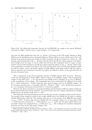 5.8. DISTRIBUTION IN SPACE 65
Figure 5.26: The diﬀerential luminosity function for the HRX-BL Lac sample in the optical (B-Band)
and radio (1.4 GHz). The bin size is 1 mag and ∆LR = 0.5, respectively.
and does not diﬀer signiﬁcantly from the e.g. Seyfert 1 LF based on the CfA sample (Huchra & Burg
1992) or on the Markarian survey of galaxies (Meurs & Wilson 1984). It can be clearly seen in Fig. 5.27
that for X-ray selected objects the broad line AGN outnumber the BL Lac objects by a factor of ∼ 100
for faint optical luminosities (MB >∼ −23 mag). But the LF for the BL Lac objects appears to be ﬂatter.
Even though errors are large, it can be clearly derived from this comparison that we expect a larger
number of X-ray selected objects to be BL Lacs when comparing objects of MB <∼ −24 mag. This is even
more surprising as it would reveal that in the local universe about every second optical luminous AGN
is a BL Lac object. In fact the known number of bright QSO is much larger than for BL Lac objects.
This is caused by the circumstance that BL Lac objects are diﬃcult to detect in the optical because of
the lack of emission lines.
Also a comparison to the X-ray luminosity function of RASS selected AGN was done. Therefore
I used the LF presented by Tesch (2000), which is based on the ROSAC sample. This homogeneous
sample of 182 AGN with z < 0.5 was derived from RASS sources identiﬁed on an area of 363 deg2
in the constellation of Ursa Major. The luminosities have been corrected for the diﬀerent X-ray band
(0.1 − 2.4 keV instead 0.5 − 2.0 keV) using the same spectral slopes used for the ROSAC sample. As
for all values presented here, a cosmology with H0 = 50 km sec−1
Mpc−1
and a deceleration parameter
q0 = 0.5, assuming a Friedmann universe with Λ = 0 has been applied5
.
Based on the direct comparison as presented in Figure 5.27 the fraction of BL Lac objects within the
X-ray selected AGN class can be estimated. As derived before from the complete identiﬁcation of bright
RASS sources, the fraction of BL Lacs is ∼ 10%.
The luminosity functions presented so far do not take into account a possible evolution of the objects.
The sample is large enough to divide it into a high redshift and a low redshift bin in order to examine
possible diﬀerences in their LF. The dividing value was set to the median of the HRX-BL Lac sample
zmedian = 0.272. To derive high and low redshift LFs the accessible volume Va,i for the objects with
z < 0.272 has been restricted to z = 0.272 whenever zmax,i > 0.272. For the high redshift objects the
accessible volume was computed from z = 0.272 up to zmax,i. The resulting two cumulative luminosity
functions are shown in the right panel of Figure 5.28.
5When assuming a diﬀerent H0 than the value of 50 km sec−1 Mpc−1 used throughout this thesis, the values for the
proper distances decrease by a factor of 50 km sec−1 Mpc−1/H0. For the same reason the luminosities decrease by a factor
of (50 km sec−1 Mpc−1/H0)2.
 