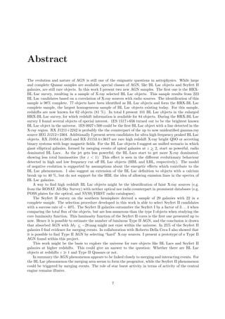 Abstract
The evolution and nature of AGN is still one of the enigmatic questions in astrophysics. While large
and complete Quasar samples are available, special classes of AGN, like BL Lac objects and Seyfert II
galaxies, are still rare objects. In this work I present two new AGN samples. The ﬁrst one is the HRX-
BL Lac survey, resulting in a sample of X-ray selected BL Lac objects. This sample results from 223
BL Lac candidates based on a correlation of X-ray sources with radio sources. The identiﬁcation of this
sample is 98% complete. 77 objects have been identiﬁed as BL Lac objects and form the HRX-BL Lac
complete sample, the largest homogeneous sample of BL Lac objects existing today. For this sample,
redshifts are now known for 62 objects (81 %). In total I present 101 BL Lac objects in the enlarged
HRX-BL Lac survey, for which redshift information is available for 84 objects. During the HRX-BL Lac
survey I found several objects of special interest. 1ES 1517+656 turned out to be the brightest known
BL Lac object in the universe. 1ES 0927+500 could be the ﬁrst BL Lac object with a line detected in the
X-ray region. RX J1211+2242 is probably the the counterpart of the up to now unidentiﬁed gamma-ray
source 3EG J1212+2304. Additionally I present seven candidates for ultra high frequency peaked BL Lac
objects. RX J1054.4+3855 and RX J1153.4+3617 are rare high redshift X-ray bright QSO or accreting
binary systems with huge magnetic ﬁelds. For the BL Lac objects I suggest an uniﬁed scenario in which
giant elliptical galaxies, formed by merging events of spiral galaxies at z >∼ 2, start as powerful, radio
dominated BL Lacs . As the jet gets less powerful, the BL Lacs start to get more X-ray dominated,
showing less total luminosities (for z < 1). This eﬀect is seen in the diﬀerent evolutionary behaviour
detected in high and low frequency cut oﬀ BL Lac objects (HBL and LBL, respectively). The model
of negative evolution is supported by assumptions about the energetic eﬀects which contribute to the
BL Lac phenomenon. I also suggest an extension of the BL Lac deﬁnition to objects with a calcium
break up to 40 %, but do not support for the HBL the idea of allowing emission lines in the spectra of
BL Lac galaxies.
A way to ﬁnd high redshift BL Lac objects might be the identiﬁcation of faint X-ray sources (e.g.
from the ROSAT All-Sky Survey) with neither optical nor radio counterpart in prominent databases (e.g.
POSS plates for the optical, and NVSS/FIRST radio catalogues).
The Seyfert II survey on the southern hemisphere derived a sample of 29 galaxies with 22 in a
complete sample. The selection procedure developed in this work is able to select Seyfert II candidates
with a success rate of ∼ 40%. The Seyfert II galaxies outnumber the Seyfert I by a factor of 3 . . . 4 when
comparing the total ﬂux of the objects, but are less numerous than the type I objects when studying the
core luminosity function. This luminosity function of the Seyfert II cores is the ﬁrst one presented up to
now. Hence it is possible to estimate the number of luminous Type II AGN, and the conclusion is drawn
that absorbed AGN with MV <∼ −28 mag might not exist within the universe. In 25% of the Seyfert II
galaxies I ﬁnd evidence for merging events. In collaboration with Roberto Della Ceca I also showed that
it is possible to ﬁnd Type II AGN by selecting “hard” X-ray sources. I present a prototype of a Type II
AGN found within this project.
This work might be the basis to explore the universe for rare objects like BL Lacs and Seyfert II
galaxies at higher redshifts. This could give an answer to the question: Whether there are BL Lac
objects at redshifts z ≫ 1 and Type II Quasars or not.
In summary the AGN phenomenon appears to be linked closely to merging and interacting events. For
the BL Lac phenomenon the merging area seems to form the progenitor, while the Seyfert II phenomenon
could be triggered by merging events. The role of star burst activity in terms of activity of the central
engine remains illusive.
7
 