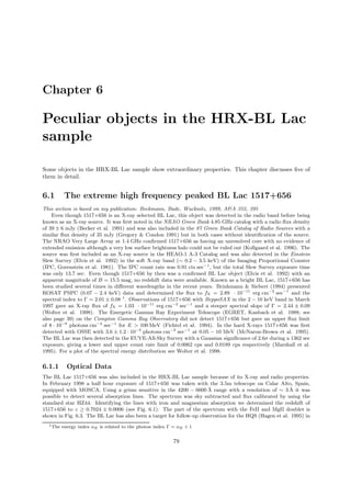 Chapter 6
Peculiar objects in the HRX-BL Lac
sample
Some objects in the HRX-BL Lac sample show extraordinary properties. This chapter discusses ﬁve of
them in detail.
6.1 The extreme high frequency peaked BL Lac 1517+656
This section is based on my publication: Beckmann, Bade, Wucknitz, 1999, A&A 352, 395
Even though 1517+656 is an X-ray selected BL Lac, this object was detected in the radio band before being
known as an X-ray source. It was ﬁrst noted in the NRAO Green Bank 4.85 GHz catalog with a radio ﬂux density
of 39 ± 6 mJy (Becker et al. 1991) and was also included in the 87 Green Bank Catalog of Radio Sources with a
similar ﬂux density of 35 mJy (Gregory & Condon 1991) but in both cases without identiﬁcation of the source.
The NRAO Very Large Array at 1.4 GHz conﬁrmed 1517+656 as having an unresolved core with no evidence of
extended emission although a very low surface brightness halo could not be ruled out (Kollgaard et al. 1996). The
source was ﬁrst included as an X-ray source in the HEAO-1 A-3 Catalog and was also detected in the Einstein
Slew Survey (Elvis et al. 1992) in the soft X-ray band (∼ 0.2 − 3.5 keV) of the Imaging Proportional Counter
(IPC, Gorenstein et al. 1981). The IPC count rate was 0.91 cts sec−1
, but the total Slew Survey exposure time
was only 13.7 sec. Even though 1517+656 by then was a conﬁrmed BL Lac object (Elvis et al. 1992) with an
apparent magnitude of B = 15.5 mag, no redshift data were available. Known as a bright BL Lac, 1517+656 has
been studied several times in diﬀerent wavelengths in the recent years. Brinkmann & Siebert (1994) presented
ROSAT PSPC (0.07 − 2.4 keV) data and determined the ﬂux to fX = 2.89 · 10−11
erg cm−2
sec−1
and the
spectral index to Γ = 2.01 ± 0.08 1
. Observations of 1517+656 with BeppoSAX in the 2 − 10 keV band in March
1997 gave an X-ray ﬂux of fX = 1.03 · 10−11
erg cm−2
sec−1
and a steeper spectral slope of Γ = 2.44 ± 0.09
(Wolter et al. 1998). The Energetic Gamma Ray Experiment Telescope (EGRET, Kanbach et al. 1988; see
also page 39) on the Compton Gamma Ray Observatory did not detect 1517+656 but gave an upper ﬂux limit
of 8 · 10−8
photons cm−2
sec−1
for E > 100 MeV (Fichtel et al. 1994). In the hard X-rays 1517+656 was ﬁrst
detected with OSSE with 3.6 ± 1.2 · 10−3
photons cm−2
sec−1
at 0.05 − 10 MeV (McNaron-Brown et al. 1995).
The BL Lac was then detected in the EUVE-All-Sky Survey with a Gaussian signiﬁcance of 2.6σ during a 1362 sec
exposure, giving a lower and upper count rate limit of 0.0062 cps and 0.0189 cps respectively (Marshall et al.
1995). For a plot of the spectral energy distribution see Wolter et al. 1998.
6.1.1 Optical Data
The BL Lac 1517+656 was also included in the HRX-BL Lac sample because of its X-ray and radio properties.
In February 1998 a half hour exposure of 1517+656 was taken with the 3.5m telescope on Calar Alto, Spain,
equipped with MOSCA. Using a grism sensitive in the 4200 − 6600 ˚A range with a resolution of ∼ 3 ˚A it was
possible to detect several absorption lines. The spectrum was sky subtracted and ﬂux calibrated by using the
standard star HZ44. Identifying the lines with iron and magnesium absorption we determined the redshift of
1517+656 to z ≥ 0.7024 ± 0.0006 (see Fig. 6.1). The part of the spectrum with the FeII and MgII doublet is
shown in Fig. 6.3. The BL Lac has also been a target for follow-up observation for the HQS (Hagen et al. 1995) in
1The energy index αE is related to the photon index Γ = αE + 1
79
 