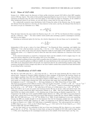 82 CHAPTER 6. PECULIAR OBJECTS IN THE HRX-BL LAC SAMPLE
6.1.2 Mass of 1517+656
Scarpa et al. (1999b) report the discovery of three arclike structures around 1517+656 in their HST snapshot
survey of BL Lac objects. The radius of this possible fragmented Einstein ring is 2.4 arc-sec. If this feature indeed
represents an Einstein ring, the mass of the host galaxy of 1517+656 can easily be estimated. As the redshift of
these background objects is not known, we can only derive a lower limit for the mass of the lens.
For a spherically symmetric mass distribution (with θ being the radius of the Einstein ring, Dd the angular
size distance from the observer to the lens, Ds from observer to the source, and Dds the distance from the lens to
the source) we get (cf. Schneider et al. 1992):
M = θ2 Dd Ds
Dds
c2
4G
(6.1)
Thus the lower limit for the mass inside the Einstein ring is M = 1.5 · 1012
Mo for Einstein-de Sitter cosmology
and H0 = 50 km sec−1
Mpc−1
. For other realistic world models (also including a positive cosmological constant),
this limit is even higher.
Assuming an isothermal sphere for the lens, the velocity dispersion in the rest frame can be calculated by
σ2
v =
θ
4π
Ds
Dds
c2
(6.2)
Independent of H0 we get a value of at least 330 km sec−1
for Einstein-de Sitter cosmology, and slightly less
(320 km sec−1
) for a ﬂat low-density universe (ΩM = 0.3, ΩΛ = 0.7). Other models again lead to even higher
values. The true values of the mass and velocity dispersion might be much higher if the redshift of the source is
signiﬁcantly below z ≈ 2. Figures 6.4 and 6.5 show the mass and velocity dispersion as a function of the source
redshift.
If the observed absorption is caused by a foreground object and the redshift of 1517 is higher than 0.7, the
mass and velocity dispersion of the host galaxy have to be even higher.
More detailed modeling of this system will be possible when the redshift of the background object is measured.
If the arcs are caused by galaxies at diﬀerent redshift, the mass distribution in the outer parts of the host galaxy of
1517+656 can be determined which will provide very important data for the understanding of galaxy halos. High
resolution and high S/N direct images may allow to use more realistic models than symmetrical mass distributions
by providing further constraints.
6.1.3 Classiﬁcation of 1517+656
The BL Lac 1517+656 with MR ≤ −27.2 mag and MB ≤ −26.4 is the most luminous BL Lac object in the
optical band. Padovani & Giommi (1995b) presented in their catalogue of 233 known BL Lacertae objects an
even brighter candidate than 1ES 1517+656: PKS 0215+015 (redshift z = 1.715, V = 15.4 mag, V´eron-Cetty &
Veron 1993). This radio source has been identiﬁed by Bolton & Wall (1969) as an 18.5 mag QSO. The object has
been mainly in a bright phase starting from 1978, and became faint again since mid-1983 (Blades et al. 1985).
Its brightness is now V = 18.8 mag (MV = −26.2 mag; Kirhakos et al. 1994, V´eron-Cetty & Veron 1998).
Also the X-ray properties of 1517+656 are extreme: with an X-ray ﬂux of fX(0.07 − 2.4 keV) = 2.89 · 10−11
erg cm−2
sec−1
in the ROSAT PSPC band we have a luminosity of LX = 7.9 ·1046
erg sec−1
which is a monochromatic luminosity
at 2 keV of LX = 4.6 · 1021
W Hz−1
. The radio ﬂux of 37.7mJy at 1.4 GHz leads to LR = 1.02 · 1026
W Hz−1
.
Thus 1517+656 is up to now one of the most luminous known BL Lac in X-rays, radio and optical band, also
compared to newest results from HST observations (Falomo et al. 1999). They give detailed analysis for more
than 50 BL Lac objects with redshift z < 0.5, showing none of them having an absolute magnitude MR < −26.
Compared to the 22 BL Lac in the complete EMSS sample (Morris et al. 1991), 1517+656 is even more luminous
in the radio, optical and X-ray band than all of those high frequency peaked BL Lac objects (HBL). Finding an
HBL, like 1517+656 with νpeak = 4.0 · 1016
Hz (Wolter et al. 1998), of such brightness is even more surprising,
because the HBL are usually thought to be less luminous than the low frequency peaked ones (e.g. Fossati et
al. 1998, Perlman & Stocke 1993, Januzzi et al. 1994). In comparison to the SED for diﬀerent types of Blazars,
as shown in Fossati et al. (1998), 1517+656 shows a remarkable behaviour. The radio-properties are similar to
an HBL (log(νL4.85 GHz) = 42.7), in the V-Band (log(νL
5500 ˚A
) = 46.1) and in the X-rays (log(νL1 keV) = 46.4)
between bright LBL and faint FSRQ objects.
On the other hand it is not surprising to ﬁnd one of the most luminous BL Lac objects in a very massive
galaxy with M > 2 · 1012
Mo . This mass is a lower limit, as long as the redshift of 1517+656 could be larger than
z = 0.702, and is depending on the cosmological model and on the redshift of the lensed object (see Fig. 6.4).
 