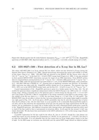 84 CHAPTER 6. PECULIAR OBJECTS IN THE HRX-BL LAC SAMPLE
Figure 6.6: Broken power law ﬁt (with Galactic absorption NH,gal = 1.31 · 1020
cm−2
) to the BeppoSAX
spectrum of 1ES 0927+500. Spectral indices are Γ1 = 1.4 and Γ2 = 2.2 with a break energy of 1.4 keV.
6.2 1ES 0927+500 - First detection of a X-ray line in BL Lac?
The object 1ES 0927+500 is an X-ray selected BL Lac object, which was ﬁrst detected in X-rays during the
Einstein Slew Survey (Perlman et al. 1996). Optical spectroscopy determined the nature and redshift (z=0.188)
of this object (Nass et al. 1996). 1ES 0927+500 was detected in the ROSAT All Sky Survey with a ﬂux of
1.81·10−11
erg cm−2
sec−1
in the hard (0.5 – 2.0 keV) PSPC energy band (Voges et al. 1999). It was also included
in three pointed ROSAT-PSPC observation and was the target of one HRI observation. From ROSAT archive
data we computed ﬂuxes varying between 2.4·10−12
erg cm−2
sec−1
(October 1995) and 13.3·10−12
erg cm−2
sec−1
(November 1996), while the spectral index was quite stable (Γ ≃ 2.4). In the ROSAT HRI image, with a resolution
of 5”, 1ES 0927+500 had a FWHM of ∼ 6”, meaning that no signiﬁcant extension was detected. In November
1998 a spectrum was taken with the BeppoSAX satellite during one of our programs. The exposure time was
8573 / 22711 sec in the LECS/MECS energy band, and the ﬂux (0.5 – 2.0 keV) is now 3.2 · 10−12
erg cm−2
sec−1
.
A good representation of the BeppoSAX spectrum is given by a broken power law ﬁt (Fig. 6.6). For all
models the spectrum shows a signiﬁcant enhancement within the LECS (Parmar et al. 1997) in the 1.3 – 1.5 keV
energy range. Fitting a Gaussian line to the spectrum gives a central energy for this line of E = 1.4 ± 0.1 keV
and a line width of FW HM ≃ 200 eV (comparable to the energy resolution of the LECS at this energy); since
the redshift of the BL Lac object is z = 0.188, the rest frame energy is ∼ 1.7 keV (Fig. 6.7, left panel). The
ROSAT-PSPC data do not allow to detect the line, but some enhancement in the energy region might be possible
(see right panel of Fig. 6.7). An F-test gives a 99.9% probability that the ﬁt with the Gaussian line is better
than the ﬁt without a line. On the other hand, it is not possible to ﬁt a reasonable Raymond-Smith model to
our data, and we also tested for the superposition of hot gas over the power law slope expected from the BL Lac
nucleus, but no combination of a power law or broken power law with a Raymond-Smith model gives a good ﬁt
to the BeppoSAX spectrum. Also diﬀerent extraction radii, binning values, and background aperture where used
to check if the line could be due to instrumental or extraction eﬀects. In all cases the line around 1.4 keV was
clearly detectable. We also know that uncertainties in the LECS calibration is ≃ 5% in this energy range (Fossati
& Haardt 1998).
A possible explanation for the line could be the silicon Kα line at 1.74 keV, though for a hot plasma one
would then expect an even stronger line of aluminum at 1.49 keV (in our spectrum at ∼ 1.25 keV), but there is
no other line detectable. It is not plausible that the line comes from an X-ray bright galaxy cluster in the line
of sight. In the HRI image no extension was detectable and the optical HST image showed an elliptical galaxy
 