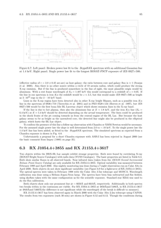 6.3. RX J1054.4+3855 AND RX J1153.4+3617 85
Figure 6.7: Left panel: Broken power law ﬁt to the BeppoSAX spectrum with an additional Gaussian line
at 1.4 keV. Right panel: Single power law ﬁt to the longest ROSAT-PSCP exposure of 1ES 0927+500.
(eﬀective radius of r = 2.0 ± 0.45 arc-sec) as host galaxy; the ratio between core and galaxy ﬂux is ≃ 1 (Scarpa
et al. 2000). Also there is no other source within a circle of 10 arcmin radius, which could produce the strong
X-ray emission. But if the line is produced somewhere in the line of sight, the most plausible origin would be
aluminum. With a rest frame wavelength of E0 = 1.487 keV this would correspond to a redshift of z = 0.05. If
the line in our spectrum is iron Kα the redshift would be z ≃ 3.5, but this would make 1ES 0927+500 as bright
as 3 · 1048
ergs in the 2 – 10 keV band.
Lines in the X-ray region have been detected also in other X-ray bright Blazars, such as a possible iron Kα
line in the spectrum of 0836+710 (Tavecchio et al. 2001) and in PKS 0528+134 (Reeves et al. 1997), but 1ES
0927+500 would be the ﬁrst bona ﬁde BL Lacertae object which shows emission lines in the X-ray band.
If the line is due to hot plasma, then also the aluminum line at E = 1.8 keV, and the iron Kα line (E0 =
6.4 keV) at E = 5.4 keV should be detected depending on the actual temperature. The lines could be produced
in the shock fronts of the jet coming towards us from the central engine of the BL Lac. But because the host
galaxy seems to be as bright as the unresolved core, the detected line might also be produced in the elliptical
galaxy, which hosts the BL Lac object.
To conﬁrm the presence of this line a follow-up observation with Chandra or XMM-Newton would be necessary.
For the assumed single power law the slope is well determined from 2.0 to ∼ 10 keV. To the single power law the
1.4 keV line has been added, as ﬁtted to the BeppoSAX spectrum. The simulated spectrum as expected from a
Chandra exposure is shown in Fig. 6.8.
Unfortunately a proposal for a short Chandra exposure with ASIS-I has been rejected in August 2000 (see
the basic comment from Impey (1989) on page 35).
6.3 RX J1054.4+3855 and RX J1153.4+3617
Two objects within the HRX-BL Lac sample exhibit strange properties. Both were found by correlating X-ray
(ROSAT Bright Source Catalogue) with radio data (NVSS Catalogue). The basic properties are listed in Table 6.3.
Both show similar ﬂuxes in all observed bands. Near infrared data (taken from the 2MASS Second Incremental
Release Point Source Catalog) are only available for RX J1054.4+3855. Optical variability was measured between
February 1998 and April 2000. Also nightly monitoring was done during a 7 night observation run on Calar Alto in
April 2000. Both objects do not show signiﬁcant variability (see Figure 6.9 for a lightcurve of RX J1054.4+3855).
The optical spectra were taken in February 1998 with the Calar Alto 3.5m telescope and MOSCA. Wavelength
calibration was done using a Helium-Argon-Neon lamp. The spectra have been bias subtracted and ﬂat ﬁelded,
using skyﬂats taken with the same conﬁguration as for the scientiﬁc exposure. Standard star HZ44 was used to
do the ﬂux calibration.
Both objects show only one prominent line at ∼ 6650˚A and 6610˚A, respectively. Additionally in both spectra
two breaks within in the continuum are visible. For RX J1054.4+3855 at 4850˚Aand 5480˚A, in RX J1153.4+3617
at 4840˚Aand 5460˚A(the diﬀerence is not signiﬁcant while the wavelength of the break is diﬃcult to measure).
RX J1153.4+3617 has been observed again in March 2000 with the Calar Alto 2.2m telescope using CAFOS.
The results from two exposures (each 30 min) are shown in Figure 6.12 and 6.13. Though the conditions during
 