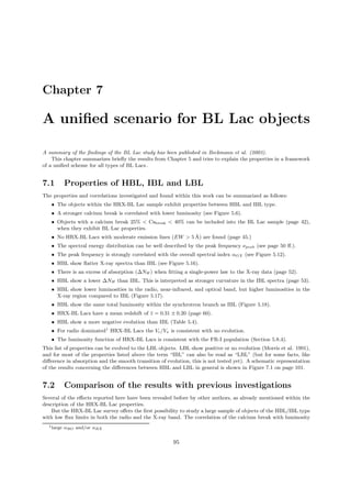 Chapter 7
A uniﬁed scenario for BL Lac objects
A summary of the ﬁndings of the BL Lac study has been published in Beckmann et al. (2003).
This chapter summarizes brieﬂy the results from Chapter 5 and tries to explain the properties in a framework
of a uniﬁed scheme for all types of BL Lacs .
7.1 Properties of HBL, IBL and LBL
The properties and correlations investigated and found within this work can be summarized as follows:
• The objects within the HRX-BL Lac sample exhibit properties between HBL and IBL type.
• A stronger calcium break is correlated with lower luminosity (see Figure 5.6).
• Objects with a calcium break 25% < Cabreak < 40% can be included into the BL Lac sample (page 42),
when they exhibit BL Lac properties.
• No HRX-BL Lacs with moderate emission lines (EW > 5 ˚A) are found (page 45.)
• The spectral energy distribution can be well described by the peak frequency νpeak (see page 50 ﬀ.).
• The peak frequency is strongly correlated with the overall spectral index αOX (see Figure 5.12).
• HBL show ﬂatter X-ray spectra than IBL (see Figure 5.16).
• There is an excess of absorption (∆NH ) when ﬁtting a single-power law to the X-ray data (page 52).
• HBL show a lower ∆NH than IBL. This is interpreted as stronger curvature in the IBL spectra (page 53).
• HBL show lower luminosities in the radio, near-infrared, and optical band, but higher luminosities in the
X-ray region compared to IBL (Figure 5.17).
• HBL show the same total luminosity within the synchrotron branch as IBL (Figure 5.18).
• HRX-BL Lacs have a mean redshift of ¯z = 0.31 ± 0.20 (page 60).
• HBL show a more negative evolution than IBL (Table 5.4).
• For radio dominated1
HRX-BL Lacs the Ve/Va is consistent with no evolution.
• The luminosity function of HRX-BL Lacs is consistent with the FR-I population (Section 5.8.4).
This list of properties can be evolved to the LBL objects. LBL show positive or no evolution (Morris et al. 1991),
and for most of the properties listed above the term “IBL” can also be read as “LBL” (but for some facts, like
diﬀerence in absorption and the smooth transition of evolution, this is not tested yet). A schematic representation
of the results concerning the diﬀerences between HBL and LBL in general is shown in Figure 7.1 on page 101.
7.2 Comparison of the results with previous investigations
Several of the eﬀects reported here have been revealed before by other authors, as already mentioned within the
description of the HRX-BL Lac properties.
But the HRX-BL Lac survey oﬀers the ﬁrst possibility to study a large sample of objects of the HBL/IBL type
with low ﬂux limits in both the radio and the X-ray band. The correlation of the calcium break with luminosity
1large αRO and/or αRX
95
 