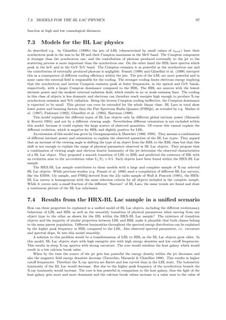 7.3. MODELS FOR THE BL LAC PHYSICS 97
function at high and low cosmological distances.
7.3 Models for the BL Lac physics
As described e.g. by Ghisellini (1999b) the jets of LBL (characterized by small values of νpeak) have their
synchrotron peak in the mm to far IR and their Compton maximum in the MeV band. The Compton component
is stronger than the synchrotron one, and the contribution of photons produced externally to the jet to the
scattering process is more important than the synchrotron one. On the other hand the HBL have spectra which
peak in the keV and in the GeV-TeV band. The Compton emission is as powerful as the synchrotron one and
the contribution of externally produced photons is negligible. Fossati (1999) and Ghisellini et al. (1998) interpret
this as a consequence of diﬀerent cooling eﬃciency within the jets. The jets of the LBL are more powerful and in
some cases the external ﬁeld is responsible for the cooling. The stronger cooling limits electrons energy implying
that the synchrotron and inverse Compton emission peak at lower frequencies, in the optical and GeV bands,
respectively, with a larger Compton dominance compared to the HBL. The HBL are sources with the lowest
intrinsic power and the weakest external radiation ﬁeld, which results in no or weak emission lines. The cooling
in this class of objects is less dramatic and electrons can therefore reach energies high enough to produce X-ray
synchrotron emission and TeV radiation. Being the inverse Compton cooling ineﬀective, the Compton dominance
is expected to be small. This picture can even be extended for the whole blazar class: BL Lacs in total show
lower power and beaming factors than the Flat Spectrum Radio Quasars (FSRQs), as revealed by e.g. Madau et
al. (1987), Padovani (1992), Ghisellini et al. (1993), Hartman (1999).
This model explains the diﬀerent types of BL Lac objects only by diﬀerent global intrinsic power (Maraschi
& Rovetti 1994), and not by a diﬀerent viewing angle. Nevertheless diﬀerent orientation is not excluded within
this model, because it could explain the large scatter of observed quantities. Of course this cannot explain the
diﬀerent evolution, which is negative for HBL and slightly positive for LBL.
An extension of this model was given by Georganopoulos & Marscher (1998, 1999). They assume a combination
of diﬀerent intrinsic power and orientation to explain the observed quantities of the BL Lac types. They argued
that an increase of the viewing angle is shifting the type of an object from the RBL to the XBL class but that this
shift is not enough to explain the range of physical parameters observed in BL Lac objects. They propose that
a combination of viewing angle and electron kinetic luminosity of the jet determine the observed characteristics
of a BL Lac object. They proposed a smooth transition of LBL to HBL and predicted the existence of IBL with
an evolution near to the no-evolution value Ve/Va ≃ 0.5. Such objects have been found within the HRX-BL Lac
sample.
The HRX-BL Lac sample contributes to these models with a large and complete sample of X-ray selected
BL Lac objects. While previous studies (e.g. Fossati et al. 1998) used a compilation of diﬀerent BL Lac surveys,
like the EMSS, 1Jy sample, and FSRQ derived from the 2Jy radio sample of Wall & Peacock (1985), the HRX-
BL Lac survey is homogeneous with the same selection criteria for all objects included in the complete sample.
While it covers only a small fraction of the diﬀerent “ﬂavours” of BL Lacs, the same trends are found and draw
a continuous picture of the BL Lac subclasses.
7.4 Results from the HRX-BL Lac sample in a uniﬁed scenario
How can these properties be explained in a uniﬁed model of BL Lac objects, including the diﬀerent evolutionary
behaviour of LBL and HBL as well as the smoothly transition of physical parameters when moving from one
object type to the other as shown for the IBL within the HRX-BL Lac sample? The existence of transition
objects and the majority of similar properties between LBL and HBL make it plausible that both classes belong
to the same parent population. Diﬀerent luminosities throughout the spectral energy distribution can be explained
by the higher peak frequency in HBL compared to the LBL. Also observed spectral parameters, i.e. curvature
and spectral slope, ﬁt into this model smoothly.
A solution to this problem would be a transformation of LBL to HBL as the BL Lac objects grow older. In
this model, BL Lac objects start with high energetic jets with high energy densities and low cutoﬀ frequencies.
This results in steep X-ray spectra with strong curvature. The core would outshine the host galaxy which would
result in a low calcium break value.
When by the time the source of the jet gets less powerful the energy density within the jet decreases and
also the magnetic ﬁeld energy densities decrease (Tavecchio, Maraschi & Ghisellini 1998). This results in higher
cutoﬀ frequencies. Therefore the X-ray spectra are ﬂatter and less curved than in the LBL state. The bolometric
luminosity of the BL Lac would decrease. But due to the higher peak frequency of the synchrotron branch the
X-ray luminosity would increase. The core is less powerful in comparison to the host galaxy, thus the light of the
host galaxy gets more and more dominant and the calcium break values increase to a value near to the value of
 