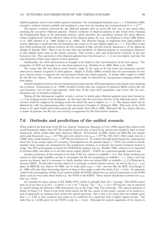 7.6. OUTLOOKS AND PREDICTIONS OF THE UNIFIED SCENARIO 99
elliptical galaxies seem to stay stable (passive evolution). For cosmological distances up to z ∼ 2 Abraham (1999)
revealed a relation between redshift and merging in a way that the merging rate is proportional to (z + 1)3±1
.
The passive evolution detected for the elliptical galaxies with an active BL Lac core is also found when
studying the non-active elliptical galaxies. Passive evolution of elliptical galaxies is also found when studying
the Fundamental Plane or the Kormendy relation, which describes the correlation between the mean eﬀective
surface brightness µe and the eﬀective radius of the elliptical galaxy Re (e.g. van Dokkum & Franx 1996; Kelson
et al. 1997; Bender et al. 1998; Ziegler et al. 1999). The detected change in brightness from high-redshift to
nearby ellipticals is small and the star formation rate seems to be only slightly higher at z > 1. This eﬀect is also
seen while studying the relation between the line strength of Mgb and the velocity dispersion σ of the ellipticals
(Ziegler & Bender 1997). Here it can be seen that the metalicity of elliptical galaxies at cosmological distances
is only slightly lower than in the nearby universe. This reveals a slow and undisturbed evolution of the star
formation rate. The conclusion is that elliptical galaxies have been formed at z > 2 (or even higher) and that the
star-formation within these objects evolves passively.
Additionally, the AGN phenomenon is thought to be linked to the star-formation of the host galaxy. The
progenitor of AGN are thought to be star-burst galaxies (e.g. Maiolino et al. 2000, Blain et al. 1999).
The reason why BL Lac objects avoid clusters might be the same as for the lower star formation activity
observed in clusters compared to ﬁeld galaxies. Ziegler & Fricke (2000) revealed that the environment of even
poor clusters seems to suppress the star-formation within the cluster galaxies. A similar eﬀect might be visible
for the BL Lac objects. The activity within the core might be disturbed by ram-pressure stripping within the
host galaxy.
Another similarity between the star-formation processes and the AGN phenomenon is also found when studying
the evolution. Franceschini et al. (1999) revealed recently that the evolution of luminous QSOs evolves like the
star-formation rate of early type galaxies, while that of the total AGN population may evolve like the star-
formation rate of all kinds of galaxies.
Taking all this information together reveals a picture in which giant elliptical galaxies have been formed at
z > 2 by merging events of spiral galaxies. At the same time the star-burst activity of the ellipticals starts. AGN
activity would be triggered by merging events for which the rate is highest at z ∼ 2. The quasar phase can be
followed by a BL Lac phenomenon after a last interaction (Cavaliere & Malquori 1999). This state of the AGN
seems to be quite stable and evolves passively and slowly from LBL to HBL. Whenever BL Lac objects fall into
a cluster of galaxies, the BL Lac core activity is suppressed by the intra-cluster medium.
7.6 Outlooks and predictions of the uniﬁed scenario
What could be the ﬁnal state of the BL Lac objects? Sambruna, Maraschi, & Urry (1996) argued that objects with
cutoﬀ frequencies higher than 1018
Hz would be detected only in hard X-ray surveys but should be faint at lower
frequencies, which would make their discovery diﬃcult. Nevertheless 16 HBL within the HRX-BL Lac sample
show peak frequencies νpeak > 1018
Hz and seven objects even νpeak > 1019
Hz. RX J1211+2242 might even be a
UHBL with a peak frequency νpeak > 1020
Hz (see Section 6.4). To conﬁrm the high peak frequencies, observations
above the X-ray energy region are necessary. Investigations in the gamma region (∼ 1 MeV) are needed to decide
whether these energies are dominated by the synchrotron emission or if already the inverse Compton branch is
rising. The SPI spectrograph on-board the INTEGRAL mission (see e.g. Winkler 1999), which is to be launched
in October 2002, will allow us to see this energy region (20 keV − 8 MeV) in a spectroscopically resolved way.
Another prediction of this scenario is the lack of BL Lac objects at redshifts z ≫ 2. But before studying the
sources at these high redshifts, one has to investigate the BL Lac population at redshifts z > 1. Only a very few
sources are known, and it is necessary to clarify whether there are indeed HBL at redshifts z >∼ 1.3 (Padovani &
Giommi 1995b). To ﬁnd these extreme objects it is necessary to detect fainter sources. As seen in the αOX −αRO
plane of HRX-BL Lac objects the HBL can be radio quiet (αRO < 0.2). Surveys like the REX (Caccianiga et
al. 1999) will miss these interesting objects as long as they apply a radio ﬂux limit of fR > 5 mJy. An approach
could be the investigation of faint X-ray sources within the RASS, which have no optical counterpart on the POSS
plates, and are even radio silent within e.g. the NVSS or the FIRST. These objects should have extreme low αOX
and αRO values.
An example for these sources is RX J0323+0717, which is optically faint (B > 21 mag). This RASS source
with an X-ray ﬂux of fX (0.1 − 2.4 keV) ≃ 5.3 × 10−12
erg cm−2
sec−1
(LX = 1.8 × 1046
erg/sec) was re-observed
by myself during the February 1999 observation run at the Calar Alto 3.5m telescope. The optical spectrum is
shown in Figure 7.2. There is only little doubt about the BL Lac nature of this object, because of its small αOX
and of apparently no emission lines within the optical spectrum. But it has to be noted that the redshift given
here (z ≃ 0.78) is only tentative and needs to be conﬁrmed by a spectrum with a higher signal-to-noise. The
radio ﬂux at 1.4 GHz given by the NVSS is only fR = 4 mJy. Although the optical magnitude of the objects is
 