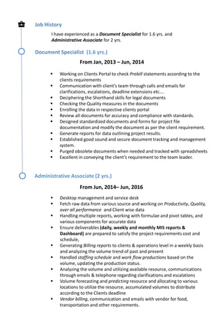 Job History
I have experienced as a Document Specialist for 1.6 yrs. and
Administrative Associate for 2 yrs.
Document Specialist (1.6 yrs.)
 Working on Clients Portal to check Prebill statements according to the
clients requirements
 Communication with client’s team through calls and emails for
clarifications, escalations, deadline extensions etc….
 Deciphering the Shorthand skills for legal documents
 Checking the Quality measures in the documents
 Enrolling the data in respective clients portal
 Review all documents for accuracy and compliance with standards.
 Designed standardized documents and forms for project file
documentation and modify the document as per the client requirement.
 Generate reports for data outlining project results.
 Established good sound and secure document tracking and management
system.
 Purged obsolete documents when needed and tracked with spreadsheets
 Excellent in conveying the client’s requirement to the team leader.
From Jan, 2013 – Jun, 2014
Administrative Associate (2 yrs.)
From Jun, 2014– Jun, 2016
 Desktop management and service desk
 Fetch raw data from various source and working on Productivity, Quality,
over all performance and Client wise data
 Handling multiple reports, working with formulae and pivot tables, and
various components for accurate data
 Ensure deliverables (daily, weekly and monthly MIS reports &
Dashboard) are prepared to satisfy the project requirements cost and
schedule,
 Generating Billing reports to clients & operations level in a weekly basis
and analyzing the volume trend of past and present
 Handled staffing schedule and work flow productions based on the
volume, updating the production status.
 Analyzing the volume and utilizing available resource, communications
through emails & telephone regarding clarifications and escalations
 Volume forecasting and predicting resource and allocating to various
locations to utilize the resource, accumulated volumes to distribute
according to the Clients deadline
 Vendor billing, communication and emails with vendor for food,
transportation and other requirements.
 
