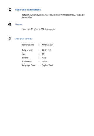 Personal Details:
Father’s name : A.V.BHASKAR
Date of birth : 15-5-1992
Age : 24
Gender : Male
Nationality : Indian
Language Know : English, Tamil
Honor and Achievements
Retail Showroom Business Plan Presentation “VIRACH CASUALS” in Under
Graduation.
Games
Have won 2nd place in RRD tournament
 