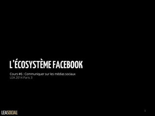L’ÉCOSYSTÈMEFACEBOOK
Cours #6 : Communiquer sur les médias sociaux
LEA 2014 Paris 3
1
 