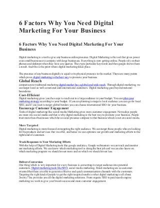 6 Factors Why You Need Digital
Marketing For Your Business
6 Factors Why You Need Digital Marketing For Your
Business
Digital marketing is a tool to give any business online presence. Digital Marketing is the tool that gives power
even small businesses to compete with large businesses. Everything is now getting online. People rely on their
phones and desktops when they have any queries. They type particular keywords and then google shows them
a result. And this is the point where digital marketing takes place.
The presence of any business digitally is equal to its physical presence in the market. There are many points
which prove digital marketing is the best way to promote your business
Global Reach
comparison to traditional marketing digital market has a global and wide reach. Through digital marketing, we
can target local as well as national and international customers. Digital marketing goes beyond national
boundaries.
Cost-Efficient
Digital marketing gives you the scope to reach out to a large audience in your budget. You can plan your
marketing strategy according to your budget. If you are planning to target a local audience you can go for local
SEO, and if you want to target global borders you can choose international SEO for your business.
Encourage Customer Engagement
Tools of digital marketing like social media Marketing gives more customer engagement. Nowadays people
are more into social media and that is why digital marketing is the best way to promote your business. People
trust more those businesses which have social presence compare to that business which is not on social media.
More Targeted
Digital marketing is more focused on targeting the right audience. We can target those people who are looking
for the products and services that we offer, and hence we can optimize our growth and marketing efforts to the
right kind of customers.
Track Responses to Your Marketing Efforts
With the help of Digital Marketing tools like google analytics, Google webmasters we can track and monitor
our marketing efforts. We can know which marketing tool is doing the best job and we can also know on
which marketing program we should invest more and on which we should invest less.
Delivers Conversion
One thing which is very important for every business is converting its target audience into potential
customers. Digital marketing tools like SEO, social media marketing, Email marketing are so customer-
oriented that these are able to generate effective and quick communication channels with the customers.
Targeting the right kind of people to get the right targeted results is what digital marketing is all about.
2wenty7 Inc provides you all the digital marketing solutions. From organic SEO to paid search engine
marketing we work to give your brand success and more customer engagement.
 