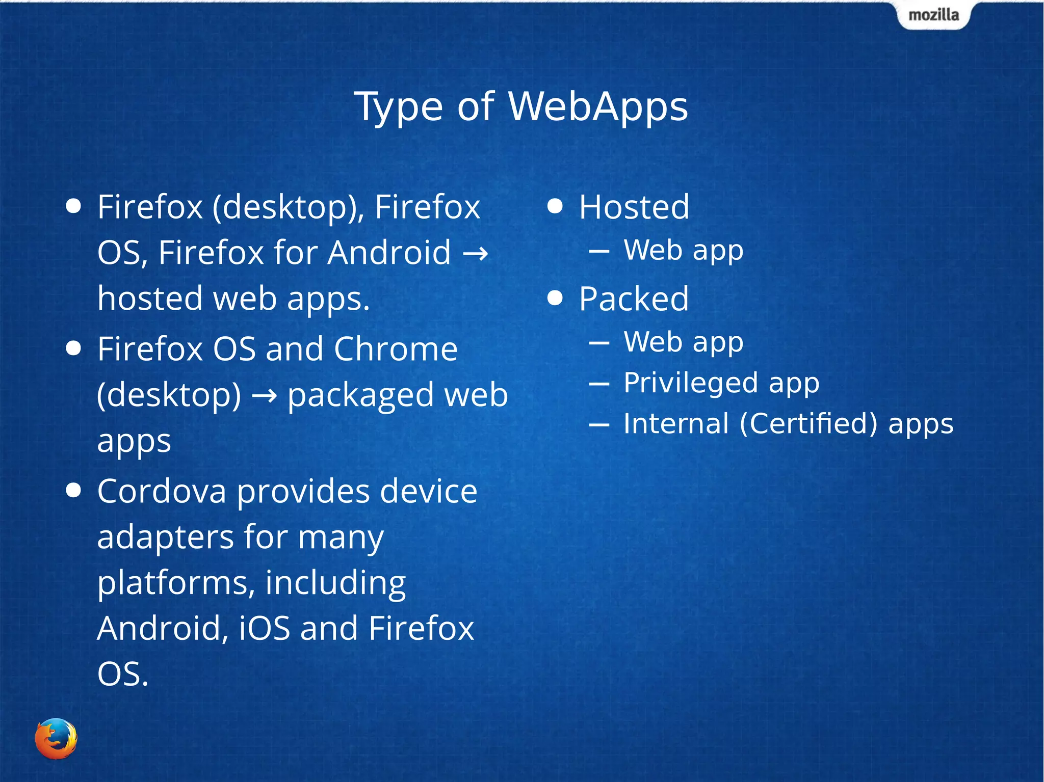 Type of WebApps 
● Firefox (desktop), Firefox 
OS, Firefox for Android → 
hosted web apps. 
● Firefox OS and Chrome 
(desktop) → packaged web 
apps 
● Cordova provides device 
adapters for many 
platforms, including 
Android, iOS and Firefox 
OS. 
● Hosted 
– Web app 
● Packed 
– Web app 
– Privileged app 
– Internal (Certified) apps 
 