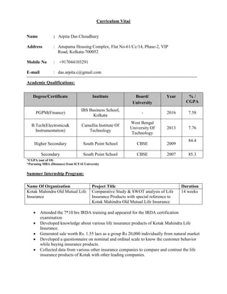 Curriculum Vitaé
Name : Arpita Das Choudhury
Address : Anupama Housing Complex, Flat No-61/Cc/14, Phase-2, VIP
Road, Kolkata-700052
Mobile No : +917044103291
E-mail : das.arpita.c@gmail.com
Academic Qualifications:
Degree/Certificate Institute Board/
University
Year % /
CGPA
PGPM(Finance)
IBS Business School,
Kolkata
- 2016 7.58
B.Tech(Electronics&
Instrumentation)
Camellia Institute Of
Technology
West Bengal
University Of
Technology
2013 7.76
Higher Secondary South Point School CBSE 2009
84.4
Secondary South Point School CBSE 2007 85.3
*CGPA (out of 10)
*Pursuing MBA (Distance) from ICFAI University
Summer Internship Program:
Name Of Organization Project Title Duration
Kotak Mahindra Old Mutual Life
Insurance
Comparative Study & SWOT analysis of Life
Insurance Products with special reference to
Kotak Mahindra Old Mutual Life Insurance
14 weeks
 Attended the 7*10 hrs IRDA training and appeared for the IRDA certification
examination
 Developed knowledge about various life insurance products of Kotak Mahindra Life
Insurance.
 Generated sale worth Rs. 1.55 lacs as a group Rs 20,000 individually from natural market
 Developed a questionnaire on nominal and ordinal scale to know the customer behavior
while buying insurance products.
 Collected data from various other insurance companies to compare and contrast the life
insurance products of Kotak with other leading companies.
 