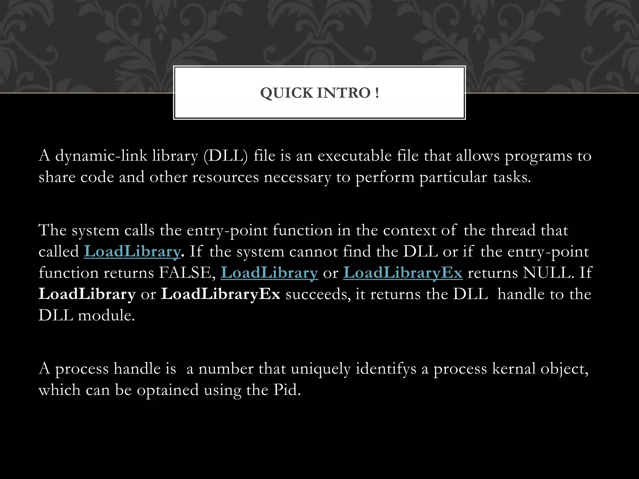 A dynamic-link library (DLL) file is an executable file that allows programs to
share code and other resources necessary to perform particular tasks.
The system calls the entry-point function in the context of the thread that
called LoadLibrary. If the system cannot find the DLL or if the entry-point
function returns FALSE, LoadLibrary or LoadLibraryEx returns NULL. If
LoadLibrary or LoadLibraryEx succeeds, it returns the DLL handle to the
DLL module.
A process handle is a number that uniquely identifys a process kernal object,
which can be optained using the Pid.
QUICK INTRO !
 
