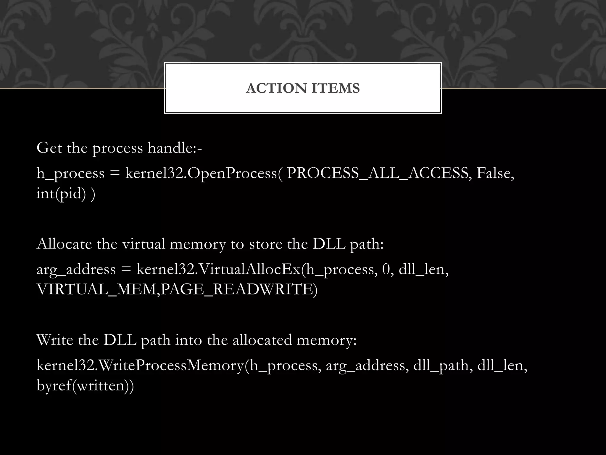 Get the process handle:-
h_process = kernel32.OpenProcess( PROCESS_ALL_ACCESS, False,
int(pid) )
Allocate the virtual memory to store the DLL path:
arg_address = kernel32.VirtualAllocEx(h_process, 0, dll_len,
VIRTUAL_MEM,PAGE_READWRITE)
Write the DLL path into the allocated memory:
kernel32.WriteProcessMemory(h_process, arg_address, dll_path, dll_len,
byref(written))
ACTION ITEMS
 
