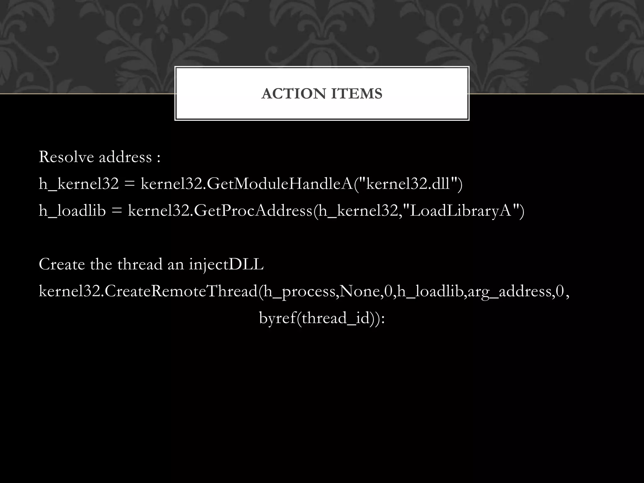 Resolve address :
h_kernel32 = kernel32.GetModuleHandleA("kernel32.dll")
h_loadlib = kernel32.GetProcAddress(h_kernel32,"LoadLibraryA")
Create the thread an injectDLL
kernel32.CreateRemoteThread(h_process,None,0,h_loadlib,arg_address,0,
byref(thread_id)):
ACTION ITEMS
 
