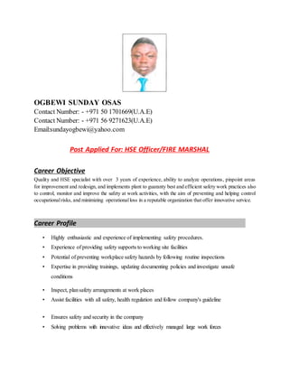 OGBEWI SUNDAY OSAS
Contact Number: - +971 50 1701669(U.A.E)
Contact Number: - +971 56 9271623(U.A.E)
Email:sundayogbewi@yahoo.com
Post Applied For: HSE Officer/FIRE MARSHAL
Career Objective
Quality and HSE specialist with over 3 years of experience, ability to analyze operations, pinpoint areas
for improvement and redesign, and implements plant to guaranty best and efficient safety work practices also
to control, monitor and improve the safety at work activities, with the aim of preventing and helping control
occupationalrisks, and minimizing operationalloss in a reputable organization that offer innovative service.
Career Profile
• Highly enthusiastic and experience of implementing safety procedures.
• Experience of providing safety supports to working site facilities
• Potential of preventing workplace safety hazards by following routine inspections
• Expertise in providing trainings, updating documenting policies and investigate unsafe
conditions
• Inspect, plansafety arrangements at work places
• Assist facilities with all safety, health regulation and follow company's guideline
• Ensures safety and security in the company
• Solving problems with innovative ideas and effectively managed large work forces
 