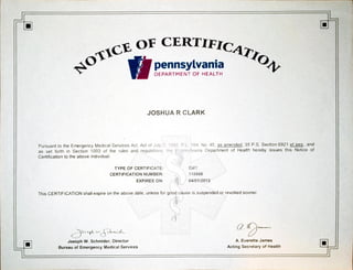 OFCERTIFIc4Qo
pennsylvania
DEPARTMENT OF HEALTH
JOSHUA R CLARK
Pursuantto the Emergency MedicalServices Act, Act of Jety 2.
as set forthin Section 1003 of the rules and regulations tne
Certification to the above individual.
TYPE OF CERTIFICATE:
CERTIFICATIONNUMBER:
EXPIRESON:
PL. 164. No.45, as amended,35 P.S. Section6921 et seq., and
Departmentof Health hereby issues this Notice of
EMT
118968
04/01/2013
This CERTIFICATION shall expire on the above date, unless for good cause is suspended or revoked sooner.
Joesph W. Schmider, Director
Bureau of Emergency MedicalServices
Q.
A. EveretteJames
ActingSecretaryof Health
 
