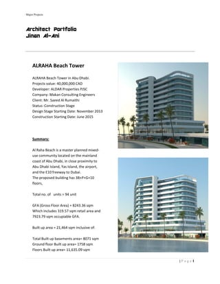 Major Project
Archit
Jinan
   
 
ALR
 
ALRAH
Projec
Devel
Comp
Client
Status
Desig
Const
 
 
 
Summ
 
Al Rah
use co
coast 
Abu D
and th
The p
floors
 
Total 
 
GFA (
Which
7923.
 
Built u
 
Total 
Groun
Floors
 
ts
tect Por
Al-Ani
 
RAHA Bea
HA Beach Tow
cts value: 40,
loper: ALDAR
pany: Makan C
t: Mr. Saeed A
s: Constructio
n Stage Start
truction Start
mary: 
ha Beach is a 
ommunity loc
of Abu Dhab
Dhabi Island, Y
he E10 freew
roposed build
s, 
no. of   units 
Gross Floor A
h includes 31
79 sqm occu
up area = 21,4
Built up base
nd floor Built 
s Built up are
rtfolio
ach Towe
wer in Abu Dh
000,000 CAD
Properties PJ
Consulting En
Al Rumaithi 
on Stage 
ing Date: Nov
ing Date: Jun
master plann
cated on the 
i, in close pro
Yas Island, th
ay to Dubai.  
ding has 3B+P
= 94 unit 
Area) = 8243.3
9.57 sqm reta
piable GFA. 
464 sqm inclu
ements area= 
up area= 175
a= 11,635.09
r  
habi. 
D  
JSC 
ngineers 
vember 2013
e 2015 
ned mixed‐
mainland 
oximity to 
e airport, 
P+G+10 
36 sqm  
ail area and 
usive of: 
8071 sqm 
58 sqm 
 sqm 
| P a
 
 
1a g e
 
 
 
 
 
 
 
 
 
 
 
 
 
 
 
 
 
 
 
 
 
 
 
 
 
 
