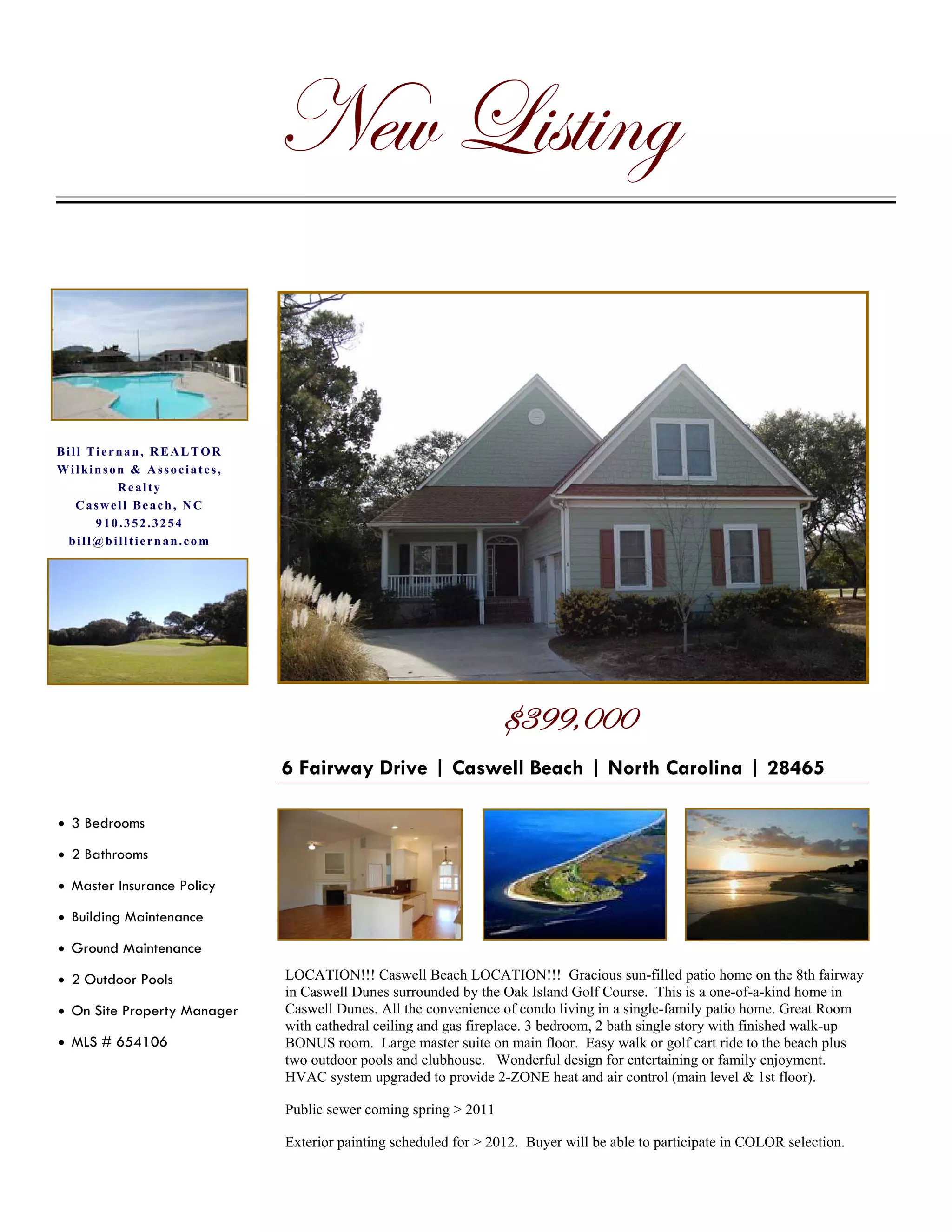 axã _|áà|Çz

Bill Tiernan, REALTOR
Wilkinson & Associates,
         Realty
   Caswell Beach, NC
      910.352.3254
 bill@billtiernan.com




                                                                 7FLL?CCC
                             6 Fairway Drive | Caswell Beach | North Carolina | 28465

• 3 Bedrooms

• 2 Bathrooms

• Master Insurance Policy

• Building Maintenance

• Ground Maintenance

• 2 Outdoor Pools            LOCATION!!! Caswell Beach LOCATION!!! Gracious sun-filled patio home on the 8th fairway
                             in Caswell Dunes surrounded by the Oak Island Golf Course. This is a one-of-a-kind home in
• On Site Property Manager   Caswell Dunes. All the convenience of condo living in a single-family patio home. Great Room
                             with cathedral ceiling and gas fireplace. 3 bedroom, 2 bath single story with finished walk-up
• MLS # 654106               BONUS room. Large master suite on main floor. Easy walk or golf cart ride to the beach plus
                             two outdoor pools and clubhouse. Wonderful design for entertaining or family enjoyment.
                             HVAC system upgraded to provide 2-ZONE heat and air control (main level & 1st floor).

                             Public sewer coming spring > 2011

                             Exterior painting scheduled for > 2012. Buyer will be able to participate in COLOR selection.
 