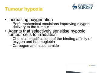 Tumour hypoxia Increasing oxygenation Perflurochemical emulsions improving oxygen delivery to the tumour Agents that selectively sensitise hypoxic tumour cells to irradiation Chemical modifications of the binding affinity of oxygen and haemoglobin Carbogen and nicotinamide 