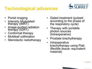 Technological advances Portal imaging Intensity Modulated therapy (IMRT) Image-guided radiation therapy (IGRT) Conformal therapy Multileaf collimation Steriotactic radiotherapy Gated treatment (pulsed according to the phase of the respiratory cycle) Therapy with portable photon sources (Intraoperative) Prostate brachytherapy Intraoperative brachytherapy using Flab (flexible tissue- equivalent material) 