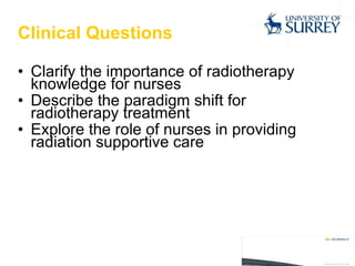 Clinical Questions Clarify the importance of radiotherapy knowledge for nurses Describe the paradigm shift for radiotherapy treatment  Explore the role of nurses in providing radiation supportive care 