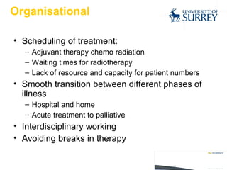 Organisational Scheduling of treatment:  Adjuvant therapy chemo radiation Waiting times for radiotherapy Lack of resource and capacity for patient numbers Smooth transition between different phases of illness Hospital and home Acute treatment to palliative  Interdisciplinary working Avoiding breaks in therapy 