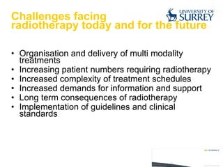 Challenges facing  radiotherapy today and for the future Organisation and delivery of multi modality treatments Increasing patient numbers requiring radiotherapy Increased complexity of treatment schedules Increased demands for information and support Long term consequences of radiotherapy Implementation of guidelines and clinical standards 