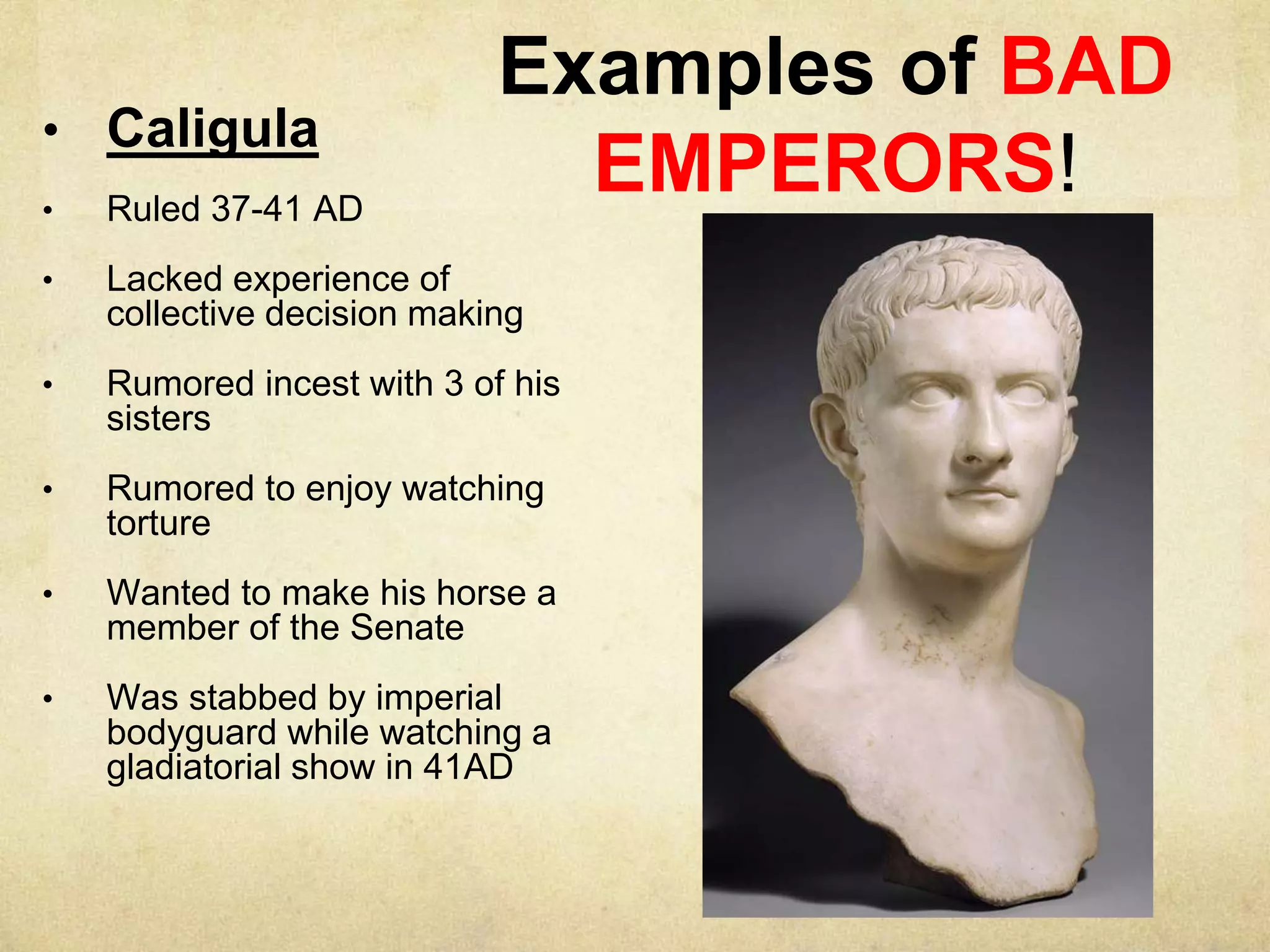 Examples of BAD
EMPERORS!
• Caligula
• Ruled 37-41 AD
• Lacked experience of
collective decision making
• Rumored incest with 3 of his
sisters
• Rumored to enjoy watching
torture
• Wanted to make his horse a
member of the Senate
• Was stabbed by imperial
bodyguard while watching a
gladiatorial show in 41AD
 
