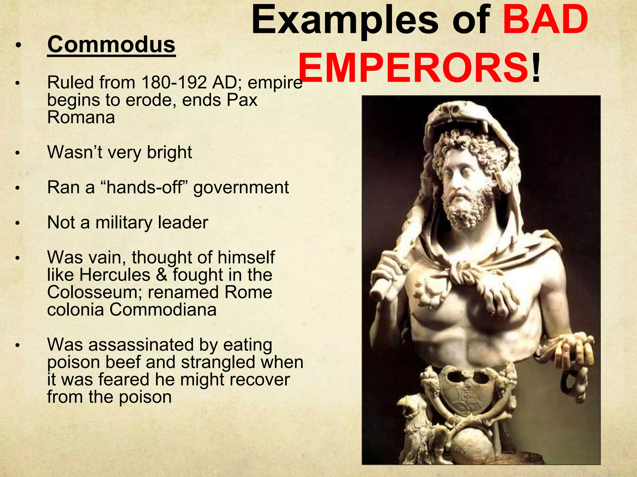 Examples of BAD
EMPERORS!
• Commodus
• Ruled from 180-192 AD; empire
begins to erode, ends Pax
Romana
• Wasn’t very bright
• Ran a “hands-off” government
• Not a military leader
• Was vain, thought of himself
like Hercules & fought in the
Colosseum; renamed Rome
colonia Commodiana
• Was assassinated by eating
poison beef and strangled when
it was feared he might recover
from the poison
 