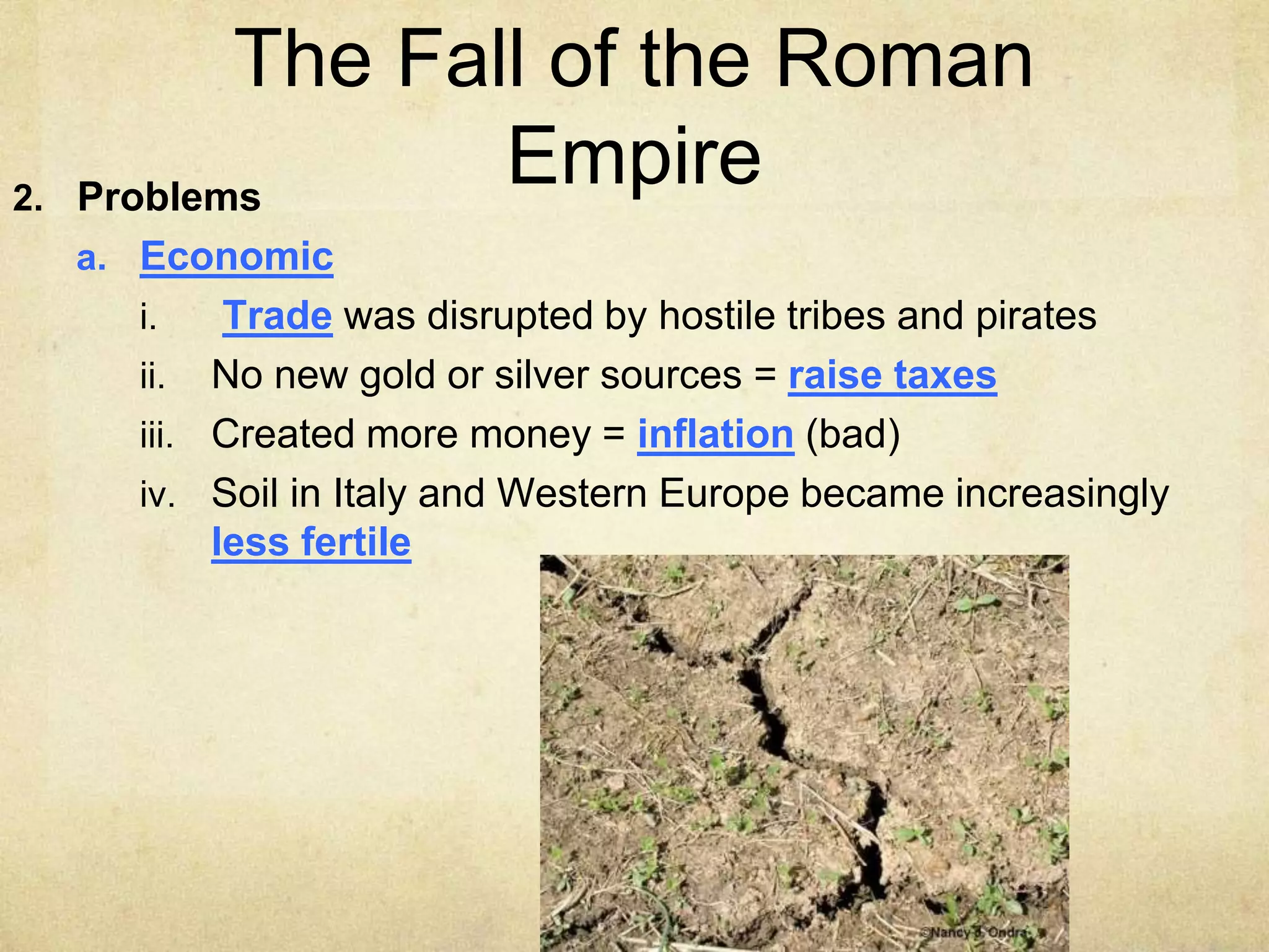 The Fall of the Roman
Empire
2. Problems
a. Economic
i. Trade was disrupted by hostile tribes and pirates
ii. No new gold or silver sources = raise taxes
iii. Created more money = inflation (bad)
iv. Soil in Italy and Western Europe became increasingly
less fertile
 