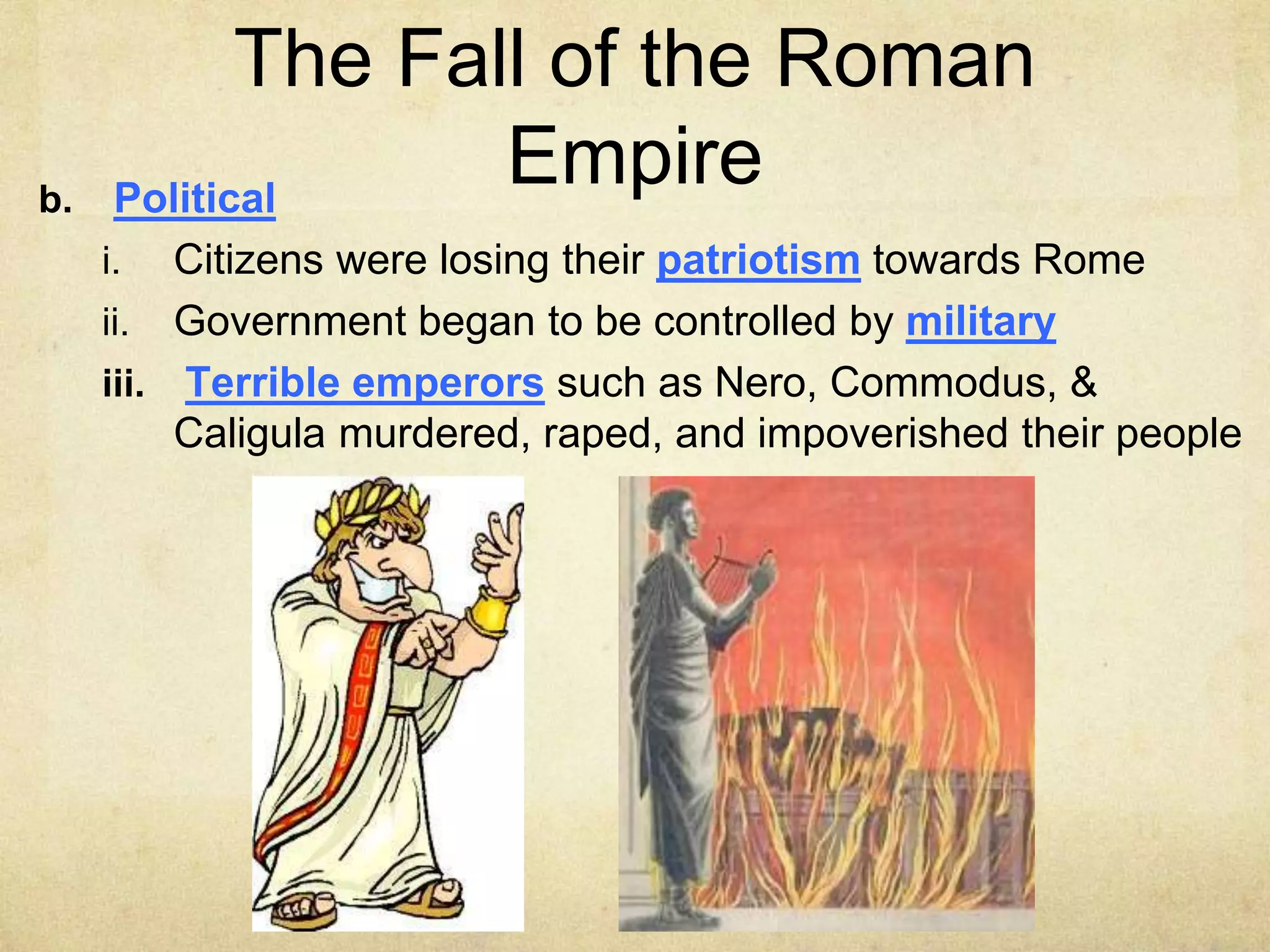 The Fall of the Roman
Empire
b. Political
i. Citizens were losing their patriotism towards Rome
ii. Government began to be controlled by military
iii. Terrible emperors such as Nero, Commodus, &
Caligula murdered, raped, and impoverished their people
 
