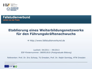 Etablierung eines Weiterbildungsnetzwerks
             für den Führungskräftenachwuchs

                                         http://www.fallstudienverbund.de



                                               Laufzeit: 04/2011 – 09/2013
                                   ESF-Fördernummer: 080951810 (Postgraduale Bildung)

       Referenten: Prof. Dr. Eric Schoop, TU Dresden, Prof. Dr. Ralph Sonntag, HTW Dresden


Das Projekt wird vollständig aus
Mitteln des ESF finanziert.
 