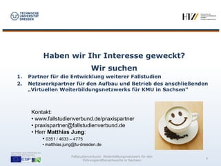 Haben wir Ihr Interesse geweckt?
                                                             Wir suchen
      1.          Partner für die Entwicklung weiterer Fallstudien
      2.          Netzwerkpartner für den Aufbau und Betrieb des anschließenden
                  „Virtuellen Weiterbildungsnetzwerks für KMU in Sachsen“



                     Kontakt:
                     • www.fallstudienverbund.de/praxispartner
                     • praxispartner@fallstudienverbund.de
                     • Herr Matthias Jung:
                          • 0351 / 4633 – 4775
                                   • matthias.jung@tu-dresden.de
Das Projekt wird vollständig aus
Mitteln des ESF finanziert.
                                                 Fallstudienverbund: Weiterbildungsnetzwerk für den
                                                                                                      8
                                                         Führungskräftenachwuchs in Sachsen
 