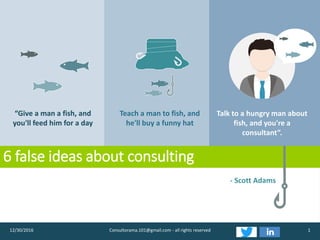 6 false ideas about consulting
112/30/2016 Consultorama.101@gmail.com - all rights reserved
“Give a man a fish, and
you'll feed him for a day
Teach a man to fish, and
he'll buy a funny hat
Talk to a hungry man about
fish, and you're a
consultant”.
- Scott Adams
 