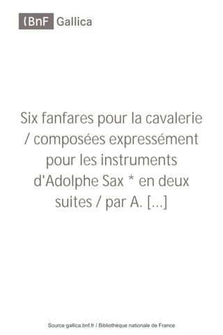 Source gallica.bnf.fr / Bibliothèque nationale de France
Six fanfares pour la cavalerie
/ composées expressément
pour les instruments
d'Adolphe Sax * en deux
suites / par A. [...]
 