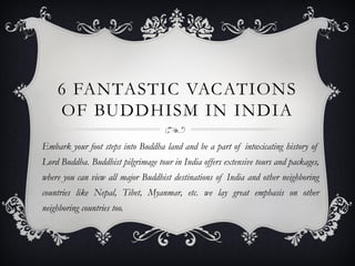 6 FANTASTIC VACATIONS
OF BUDDHISM IN INDIA
Embark your foot steps into Buddha land and be a part of intoxicating history of
Lord Buddha. Buddhist pilgrimage tour in India offers extensive tours and packages,
where you can view all major Buddhist destinations of India and other neighboring
countries like Nepal, Tibet, Myanmar, etc. we lay great emphasis on other
neighboring countries too.
 