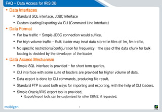 FAQ - Data Access for IRIS DB
 Data Interfaces
 Standard SQL interface, JDBC Interface
 Custom loading/exporting via CLI (Command Line Interface)
 Data Format
 For low traffic - Simple JDBC connection would suffice.
 For high volume traffic – Bulk loader may treat data stored in files of 1m, 5m traffic.
 No specific restrictions/configuration for frequency – the size of the data chunk for bulk
loading is decided by the developer of the loader
 Data Access Mechanism
 Simple SQL interface is provided – for short term queries.
 CLI interface with some suite of loaders are provided for higher volume of data.
 Data export is done by CLI commands, producing file result.
 Standard FTP is used both ways for importing and exporting, with the help of CLI loaders.
 Simple Oracle/IRIS export tool is provided.
 Export/Import tools can be customized for other DBMS, if requested.
1
 