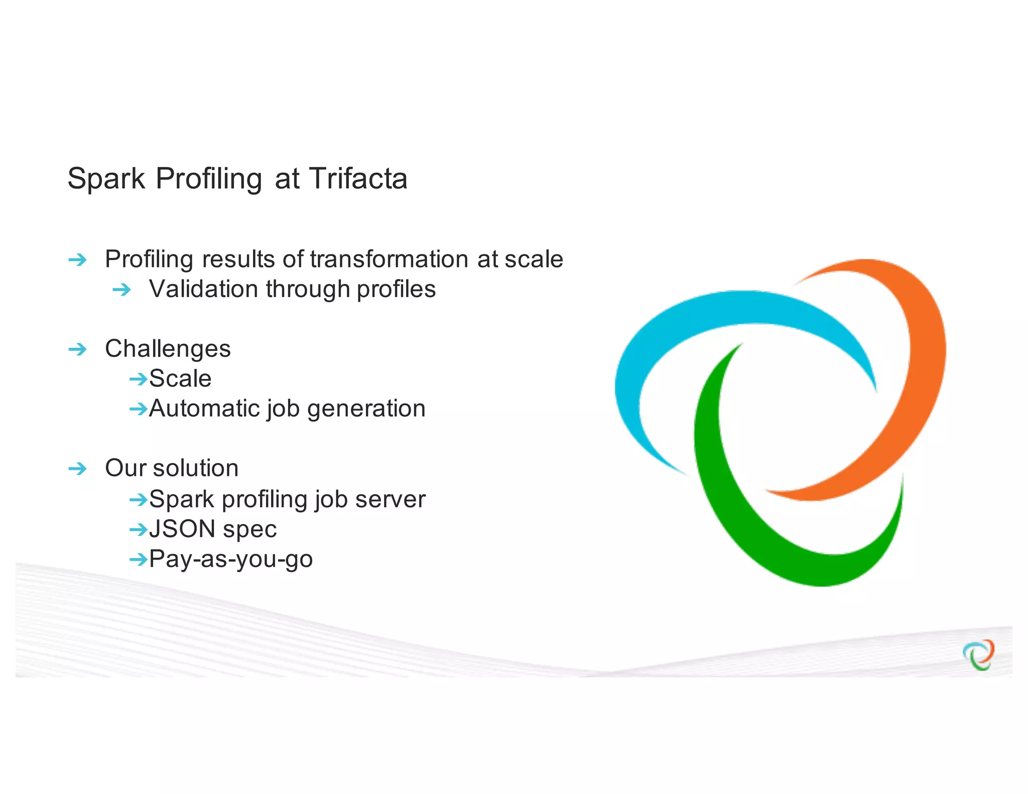 Spark Profiling at Trifacta ➔ Profiling results of transformation at scale ➔ Validation through profiles ➔ Challenges ➔Scale ➔Automatic job generation ➔ Our solution ➔Spark profiling job server ➔JSON spec ➔Pay-as-you-go 