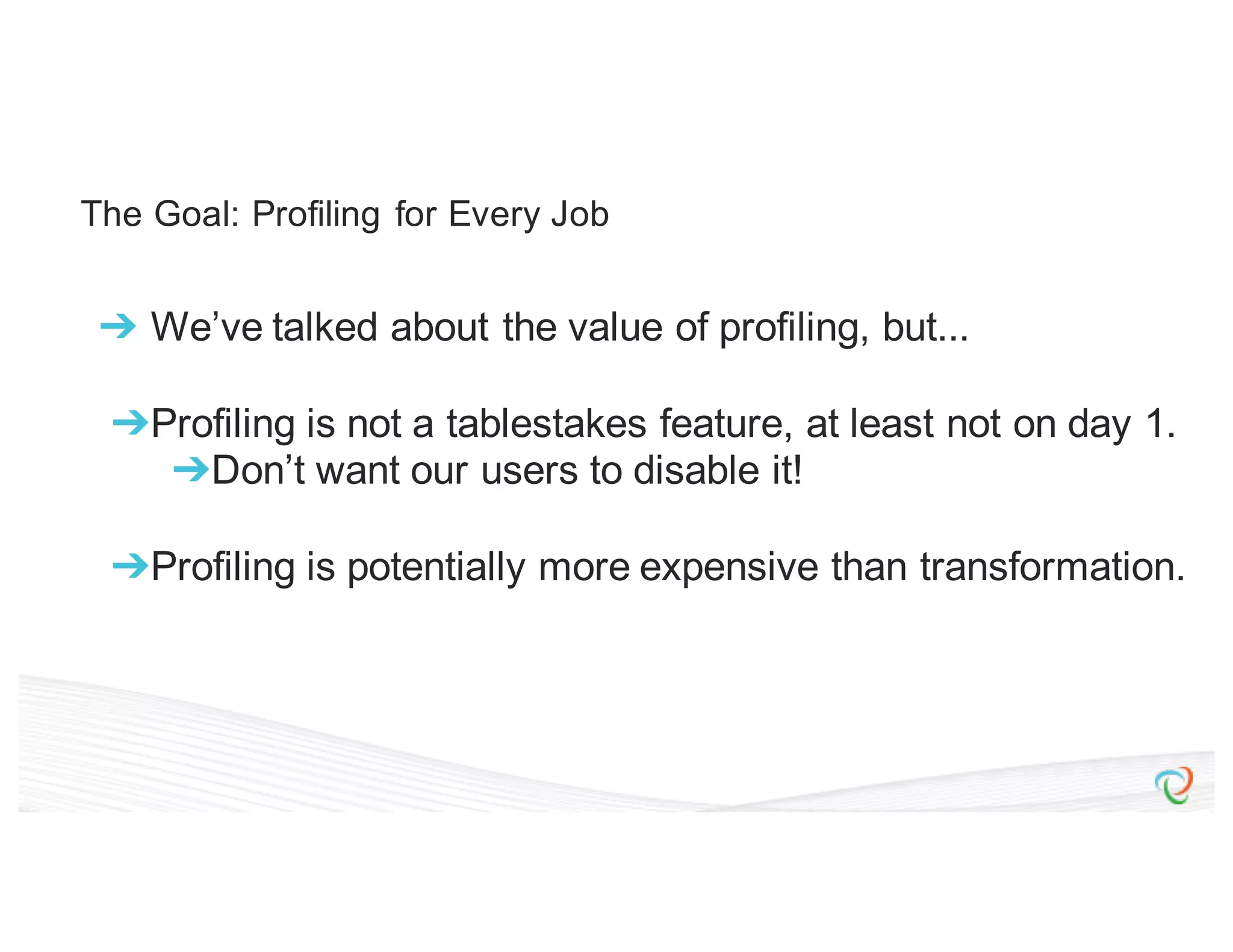 The Goal: Profiling for Every Job ➔ We’ve talked about the value of profiling, but... ➔Profiling is not a tablestakes feature, at least not on day 1. ➔Don’t want our users to disable it! ➔Profiling is potentially more expensive than transformation. 