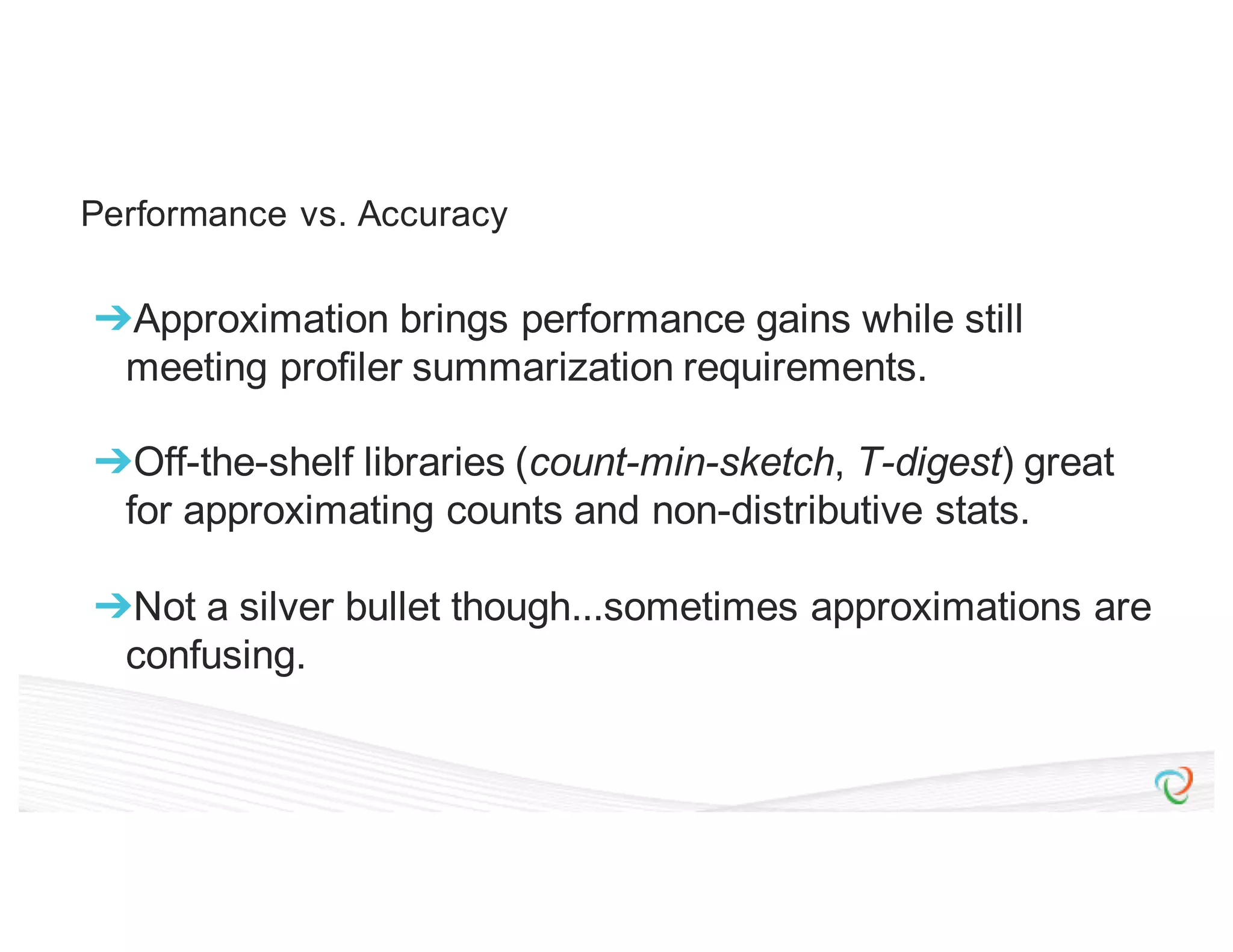Performance vs. Accuracy ➔Approximation brings performance gains while still meeting profiler summarization requirements. ➔Off-the-shelf libraries (count-min-sketch, T-digest) great for approximating counts and non-distributive stats. ➔Not a silver bullet though...sometimes approximations are confusing. 