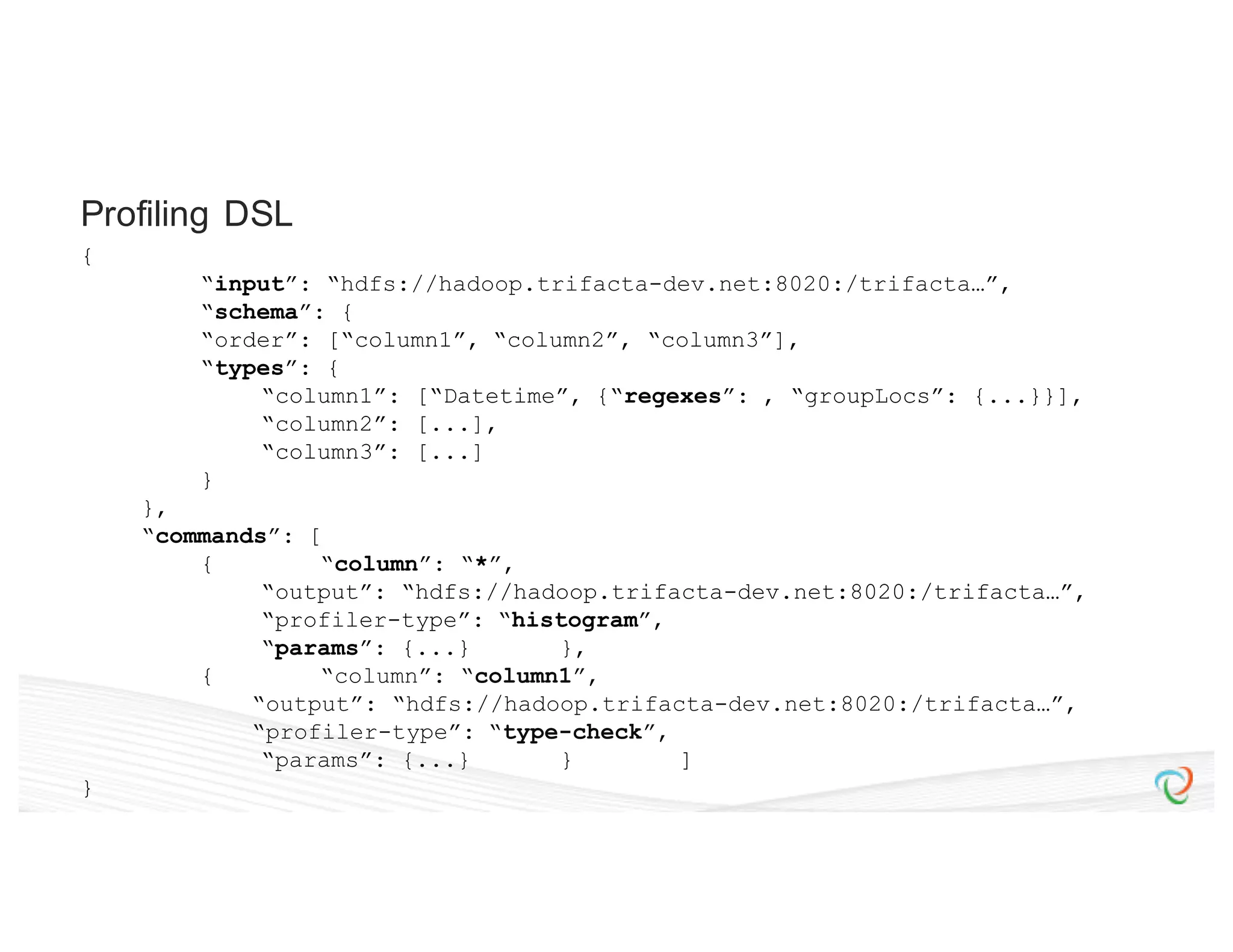 { “input”: “hdfs://hadoop.trifacta-dev.net:8020:/trifacta…”, “schema”: { “order”: [“column1”, “column2”, “column3”], “types”: { “column1”: [“Datetime”, {“regexes”: , “groupLocs”: {...}}], “column2”: [...], “column3”: [...] } }, “commands”: [ { “column”: “*”, “output”: “hdfs://hadoop.trifacta-dev.net:8020:/trifacta…”, “profiler-type”: “histogram”, “params”: {...} }, { “column”: “column1”, “output”: “hdfs://hadoop.trifacta-dev.net:8020:/trifacta…”, “profiler-type”: “type-check”, “params”: {...} } ] } Profiling DSL 
