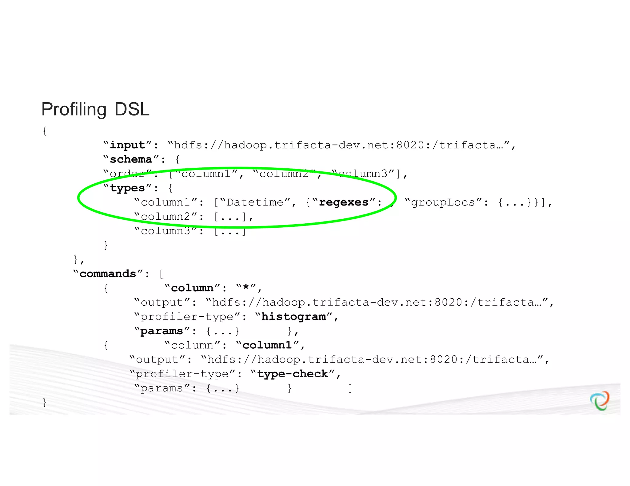 { “input”: “hdfs://hadoop.trifacta-dev.net:8020:/trifacta…”, “schema”: { “order”: [“column1”, “column2”, “column3”], “types”: { “column1”: [“Datetime”, {“regexes”: , “groupLocs”: {...}}], “column2”: [...], “column3”: [...] } }, “commands”: [ { “column”: “*”, “output”: “hdfs://hadoop.trifacta-dev.net:8020:/trifacta…”, “profiler-type”: “histogram”, “params”: {...} }, { “column”: “column1”, “output”: “hdfs://hadoop.trifacta-dev.net:8020:/trifacta…”, “profiler-type”: “type-check”, “params”: {...} } ] } Profiling DSL 
