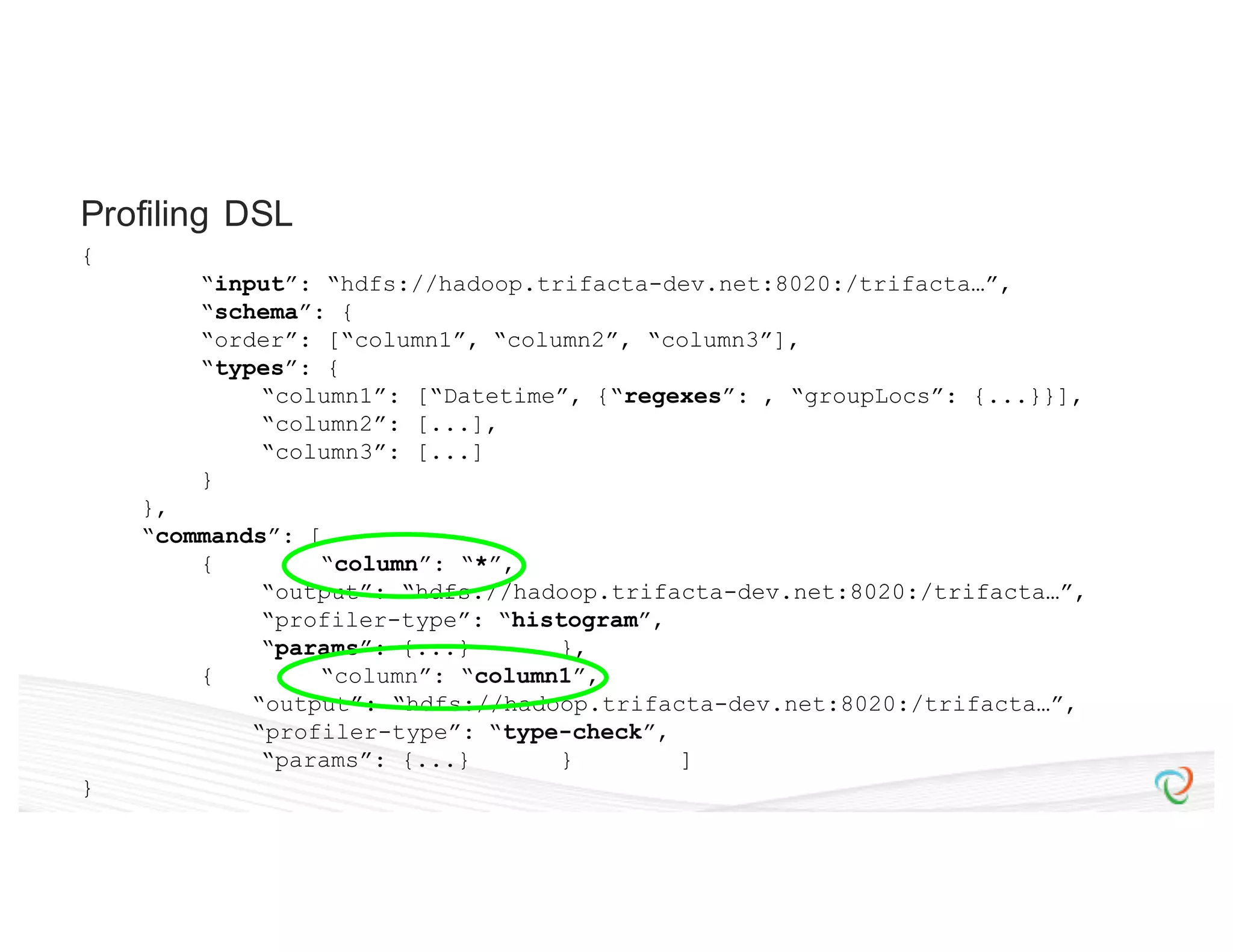 { “input”: “hdfs://hadoop.trifacta-dev.net:8020:/trifacta…”, “schema”: { “order”: [“column1”, “column2”, “column3”], “types”: { “column1”: [“Datetime”, {“regexes”: , “groupLocs”: {...}}], “column2”: [...], “column3”: [...] } }, “commands”: [ { “column”: “*”, “output”: “hdfs://hadoop.trifacta-dev.net:8020:/trifacta…”, “profiler-type”: “histogram”, “params”: {...} }, { “column”: “column1”, “output”: “hdfs://hadoop.trifacta-dev.net:8020:/trifacta…”, “profiler-type”: “type-check”, “params”: {...} } ] } Profiling DSL 