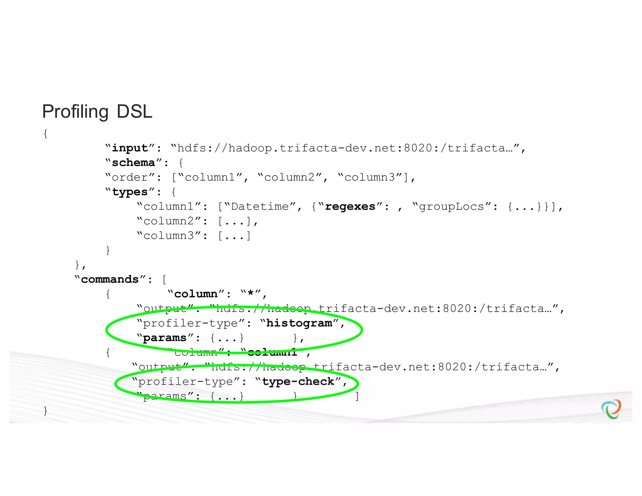{ “input”: “hdfs://hadoop.trifacta-dev.net:8020:/trifacta…”, “schema”: { “order”: [“column1”, “column2”, “column3”], “types”: { “column1”: [“Datetime”, {“regexes”: , “groupLocs”: {...}}], “column2”: [...], “column3”: [...] } }, “commands”: [ { “column”: “*”, “output”: “hdfs://hadoop.trifacta-dev.net:8020:/trifacta…”, “profiler-type”: “histogram”, “params”: {...} }, { “column”: “column1”, “output”: “hdfs://hadoop.trifacta-dev.net:8020:/trifacta…”, “profiler-type”: “type-check”, “params”: {...} } ] } Profiling DSL 