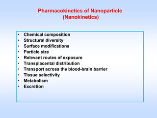 Pharmacokinetics of Nanoparticle
                  (Nanokinetics)


•   Chemical composition
•   Structural diversity
•   Surface modifications
•   Particle size
•   Relevant routes of exposure
•   Transplacental distribution
•   Transport across the blood-brain barrier
•   Tissue selectivity
•   Metabolism
•   Excretion
 