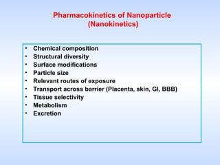Pharmacokinetics of Nanoparticle
(Nanokinetics)
•
•
•
•
•
•
•
•
•

Chemical composition
Structural diversity
Surface modifications
Particle size
Relevant routes of exposure
Transport across barrier (Placenta, skin, GI, BBB)
Tissue selectivity
Metabolism
Excretion

 