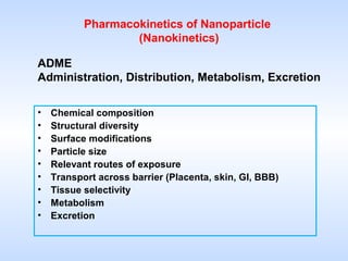 Pharmacokinetics of Nanoparticle 
(Nanokinetics) 
ADME 
Administration, Distribution, Metabolism, Excretion 
• Chemical composition 
• Structural diversity 
• Surface modifications 
• Particle size 
• Relevant routes of exposure 
• Transport across barrier (Placenta, skin, GI, BBB) 
• Tissue selectivity 
• Metabolism 
• Excretion 
 