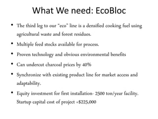 What We need: EcoBloc
• The third leg to our “eco” line is a densified cooking fuel using
  agricultural waste and forest residues.
• Multiple feed stocks available for process.
• Proven technology and obvious environmental benefits
• Can undercut charcoal prices by 40%
• Synchronize with existing product line for market access and
  adaptability.
• Equity investment for first installation- 2500 ton/year facility.
  Startup capital cost of project =$225,000
 