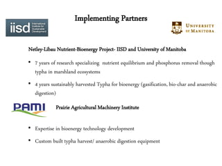Implementing Partners

Netley-Libau Nutrient-Bioenergy Project- IISD and University of Manitoba
• 7 years of research specializing nutrient equilibrium and phosphorus removal though
  typha in marshland ecosystems
• 4 years sustainably harvested Typha for bioenergy (gasification, bio-char and anaerobic
  digestion)
             Prairie Agricultural Machinery Institute

• Expertise in bioenergy technology development
• Custom built typha harvest/ anaerobic digestion equipment
 