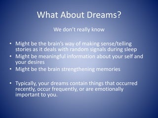 What About Dreams?
We don’t really know
• Might be the brain’s way of making sense/telling
stories as it deals with random signals during sleep
• Might be meaningful information about your self and
your desires
• Might be the brain strengthening memories
• Typically, your dreams contain things that occurred
recently, occur frequently, or are emotionally
important to you.
 